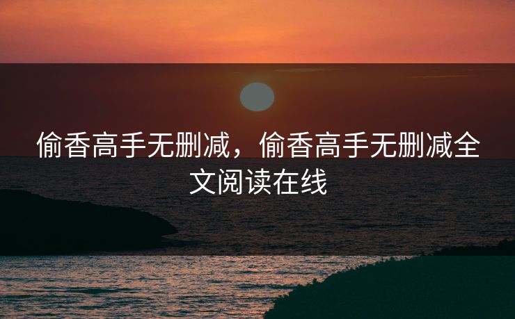 偷香高手无删减，偷香高手无删减全文阅读在线