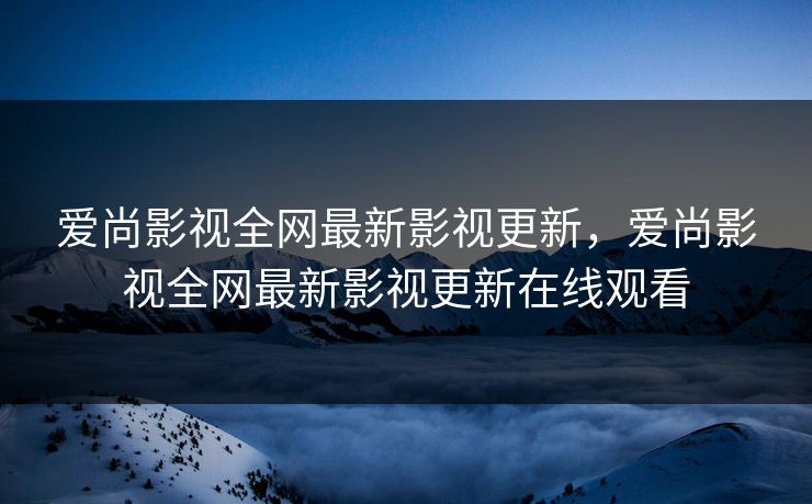爱尚影视全网最新影视更新，爱尚影视全网最新影视更新在线观看