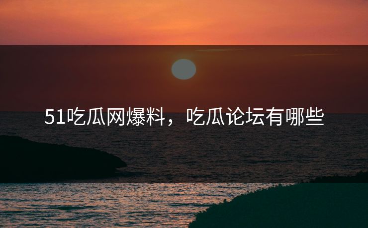 51吃瓜网爆料，吃瓜论坛有哪些