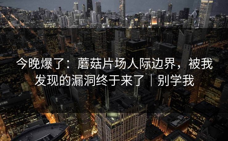 今晚爆了：蘑菇片场人际边界，被我发现的漏洞终于来了｜别学我