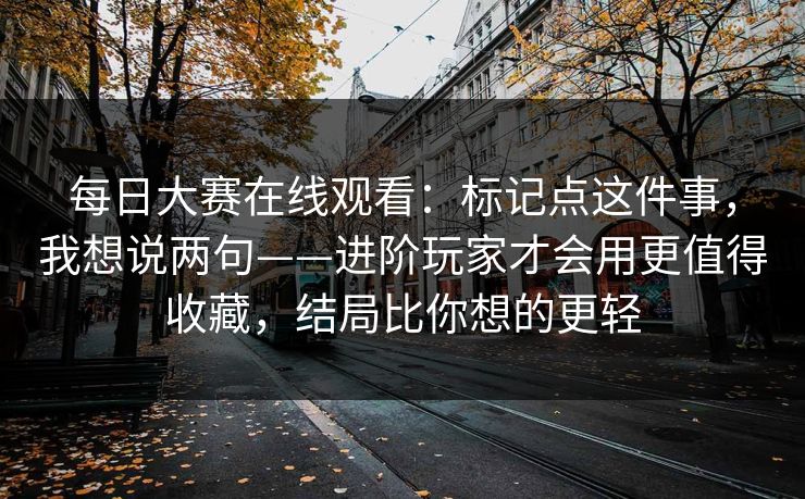 每日大赛在线观看:标记点这件事,我想说两句——进阶玩家才会用更值得收藏,结局比你想的更轻 每日大赛在线观看:标记点这件事,我想说两句——进阶玩家才会用更值得收藏,结局比你想的更轻