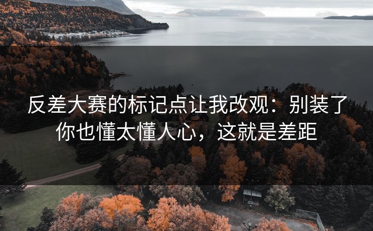反差大赛的标记点让我改观：别装了你也懂太懂人心，这就是差距