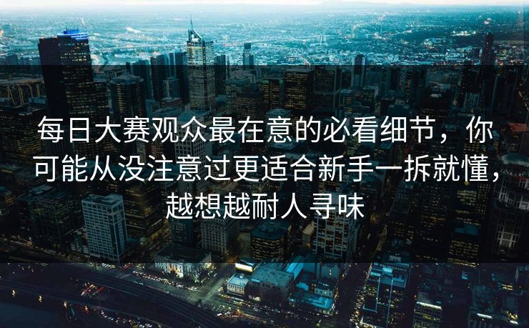 每日大赛观众最在意的必看细节，你可能从没注意过更适合新手一拆就懂，越想越耐人寻味