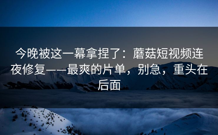 今晚被这一幕拿捏了:蘑菇短视频连夜修复——最爽的片单,别急,重头在后面 今晚被这一幕拿捏了:蘑菇短视频连夜修复——最爽的片单,别急,重头在后面