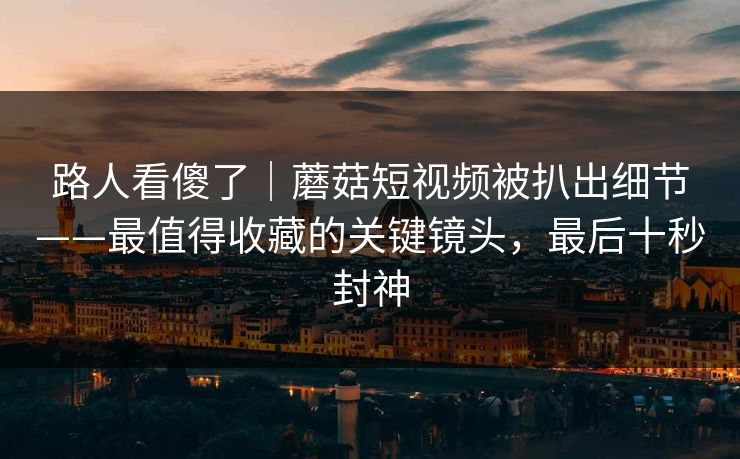 路人看傻了｜蘑菇短视频被扒出细节——最值得收藏的关键镜头，最后十秒封神