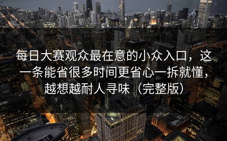 每日大赛观众最在意的小众入口，这一条能省很多时间更省心一拆就懂，越想越耐人寻味（完整版）