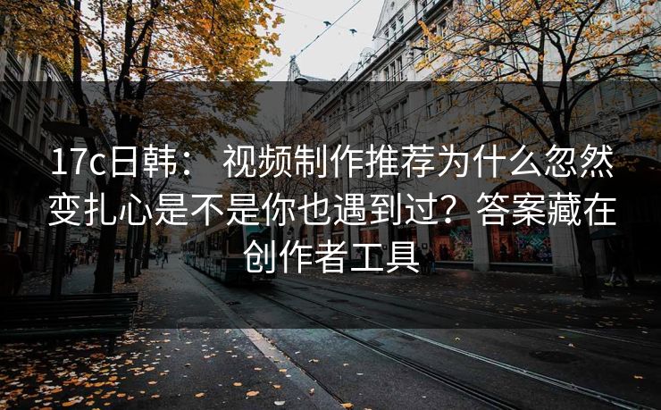 17c日韩： 视频制作推荐为什么忽然变扎心是不是你也遇到过？答案藏在创作者工具