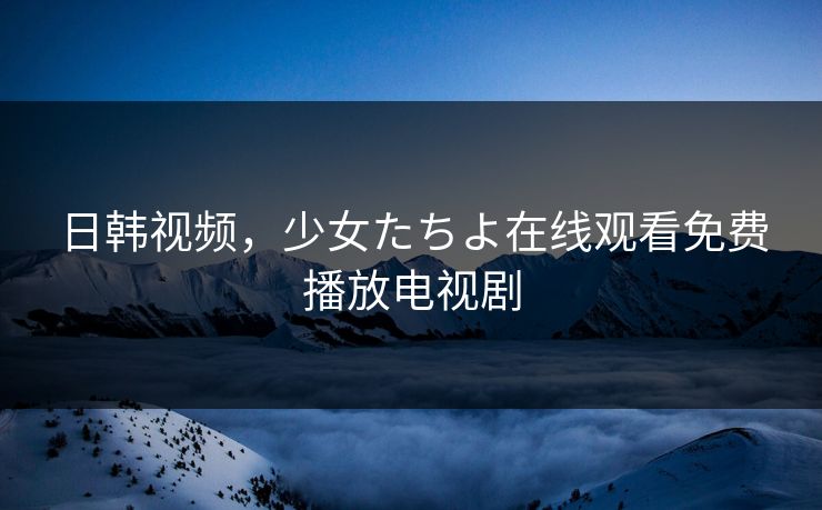日韩视频，少女たちよ在线观看免费播放电视剧