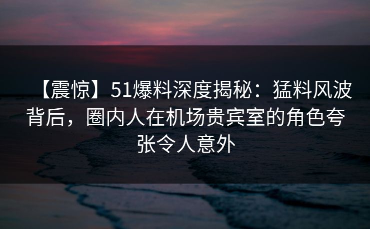 【震惊】51爆料深度揭秘：猛料风波背后，圈内人在机场贵宾室的角色夸张令人意外