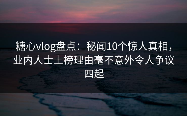 糖心vlog盘点:秘闻10个惊人真相,业内人士上榜理由毫不意外令人争议四起 糖心vlog盘点:秘闻10个惊人真相,业内人士上榜理由毫不意外令人争议四起