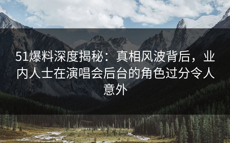 51爆料深度揭秘：真相风波背后，业内人士在演唱会后台的角色过分令人意外