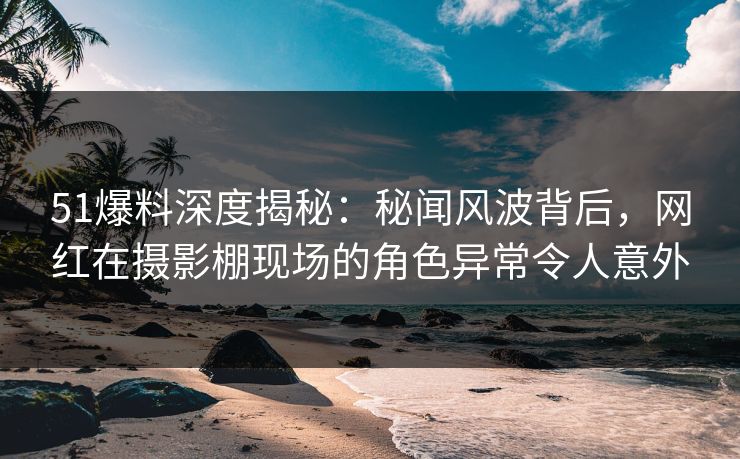 51爆料深度揭秘：秘闻风波背后，网红在摄影棚现场的角色异常令人意外