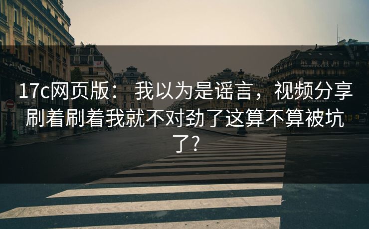 17c网页版： 我以为是谣言，视频分享刷着刷着我就不对劲了这算不算被坑了?